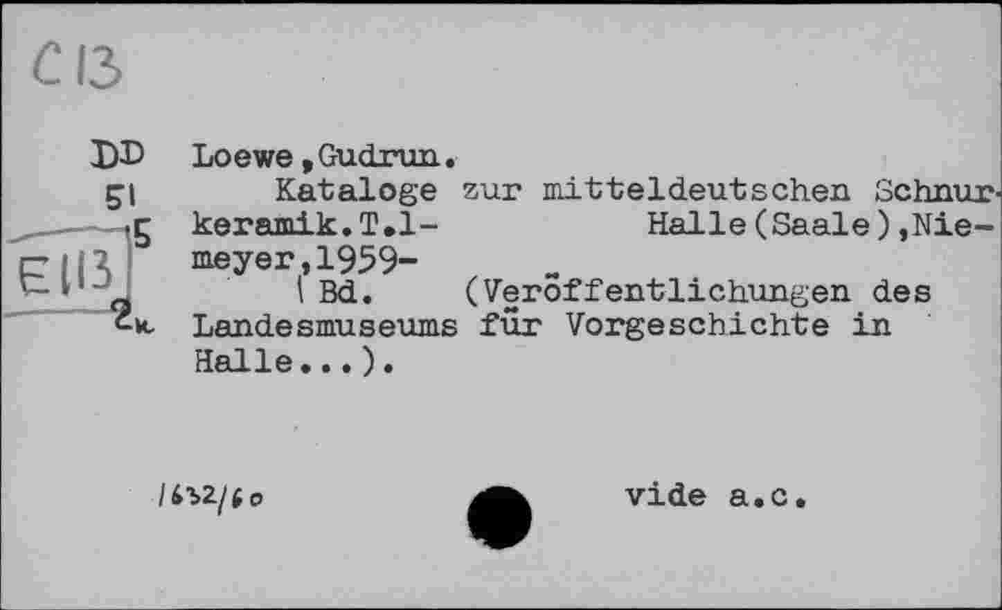 ﻿С ІЗ
DD
SI
Loewe, Gudrun.
Kataloge zur mitteldeutschen Schnurkeramik. T.l-	Halle (Saale ),Nie-
meyer, 1959-
I Bd. (Veröffentlichungen des Landesmuseums für Vorgeschichte in Halle...).
ІІЇ>2/і 0
vide a.c.